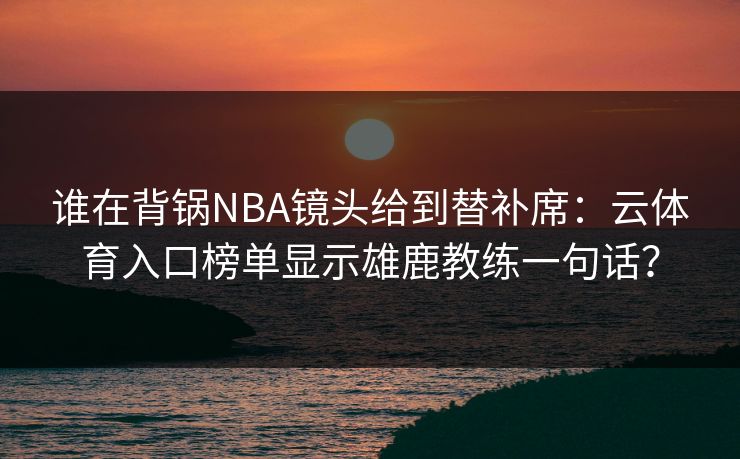 谁在背锅NBA镜头给到替补席：云体育入口榜单显示雄鹿教练一句话？
