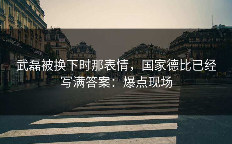 武磊被换下时那表情，国家德比已经写满答案：爆点现场