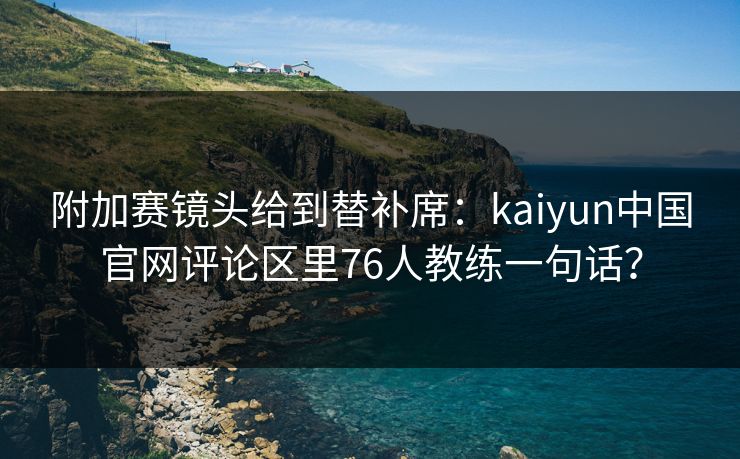 附加赛镜头给到替补席：kaiyun中国官网评论区里76人教练一句话？