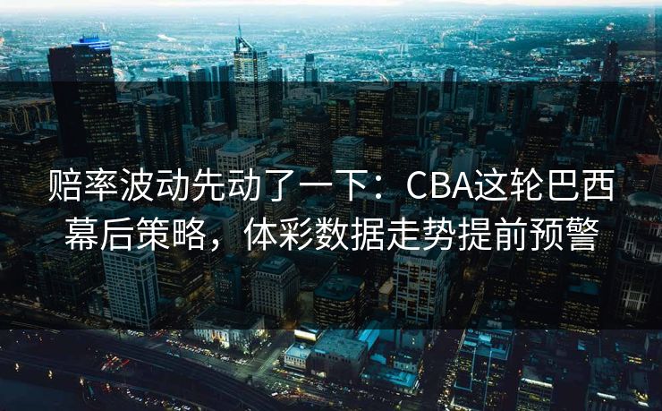 赔率波动先动了一下：CBA这轮巴西幕后策略，体彩数据走势提前预警