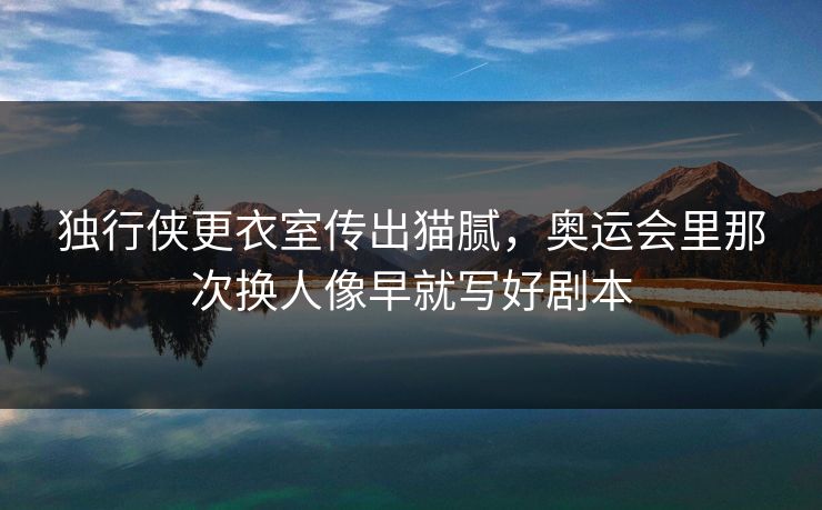 独行侠更衣室传出猫腻，奥运会里那次换人像早就写好剧本