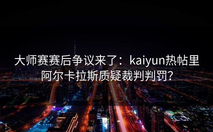 大师赛赛后争议来了：kaiyun热帖里阿尔卡拉斯质疑裁判判罚？