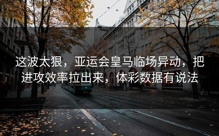 这波太狠，亚运会皇马临场异动，把进攻效率拉出来，体彩数据有说法