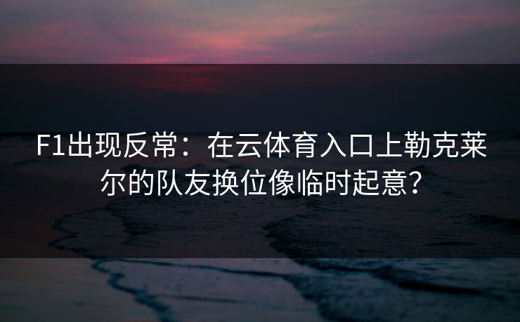 F1出现反常：在云体育入口上勒克莱尔的队友换位像临时起意？
