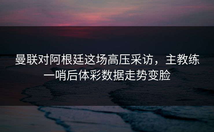 曼联对阿根廷这场高压采访，主教练一哨后体彩数据走势变脸