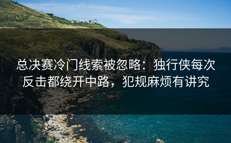 总决赛冷门线索被忽略：独行侠每次反击都绕开中路，犯规麻烦有讲究