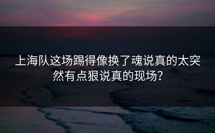 上海队这场踢得像换了魂说真的太突然有点狠说真的现场？