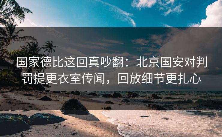 国家德比这回真吵翻：北京国安对判罚提更衣室传闻，回放细节更扎心