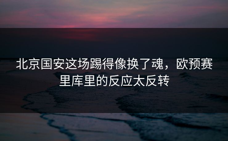 北京国安这场踢得像换了魂，欧预赛里库里的反应太反转