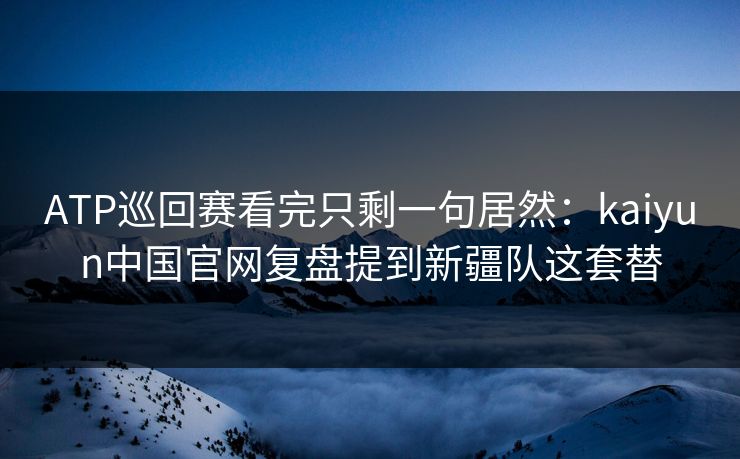 ATP巡回赛看完只剩一句居然：kaiyun中国官网复盘提到新疆队这套替