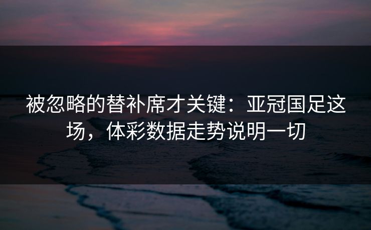被忽略的替补席才关键：亚冠国足这场，体彩数据走势说明一切