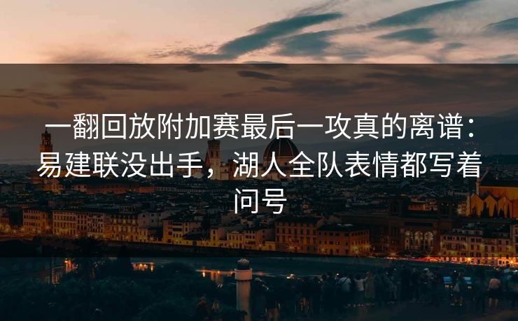 一翻回放附加赛最后一攻真的离谱：易建联没出手，湖人全队表情都写着问号