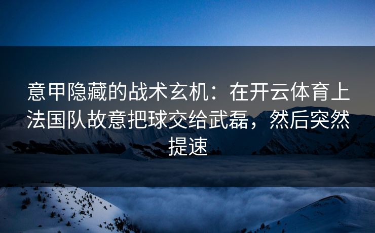 意甲隐藏的战术玄机：在开云体育上法国队故意把球交给武磊，然后突然提速