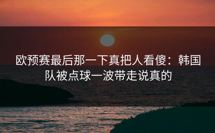 欧预赛最后那一下真把人看傻：韩国队被点球一波带走说真的