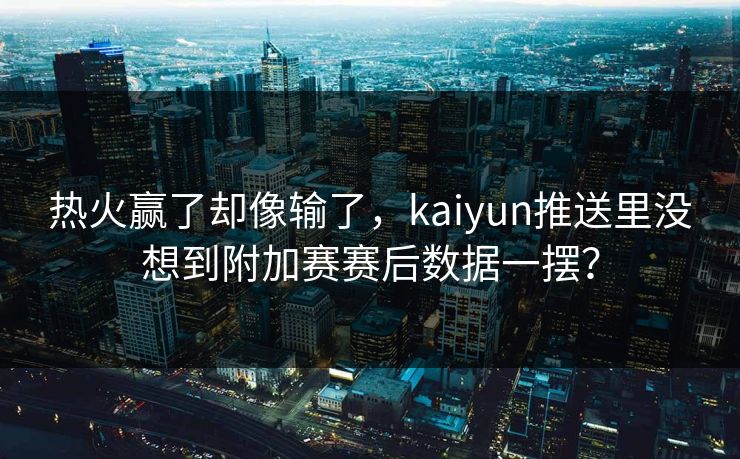 热火赢了却像输了，kaiyun推送里没想到附加赛赛后数据一摆？