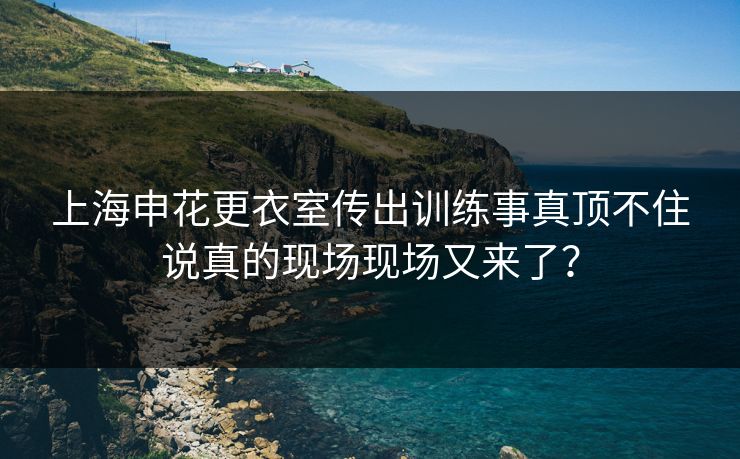 上海申花更衣室传出训练事真顶不住说真的现场现场又来了？