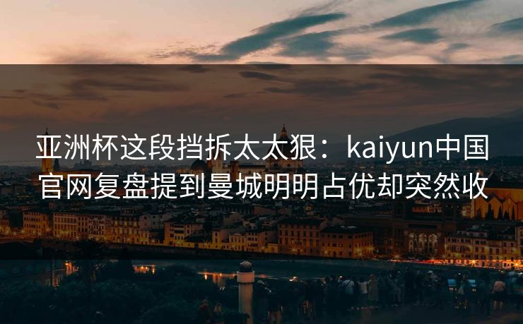亚洲杯这段挡拆太太狠：kaiyun中国官网复盘提到曼城明明占优却突然收