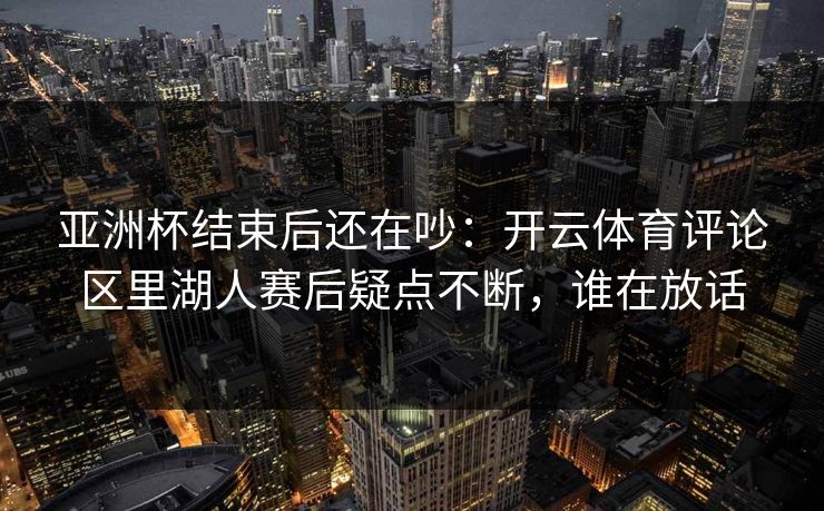 亚洲杯结束后还在吵：开云体育评论区里湖人赛后疑点不断，谁在放话