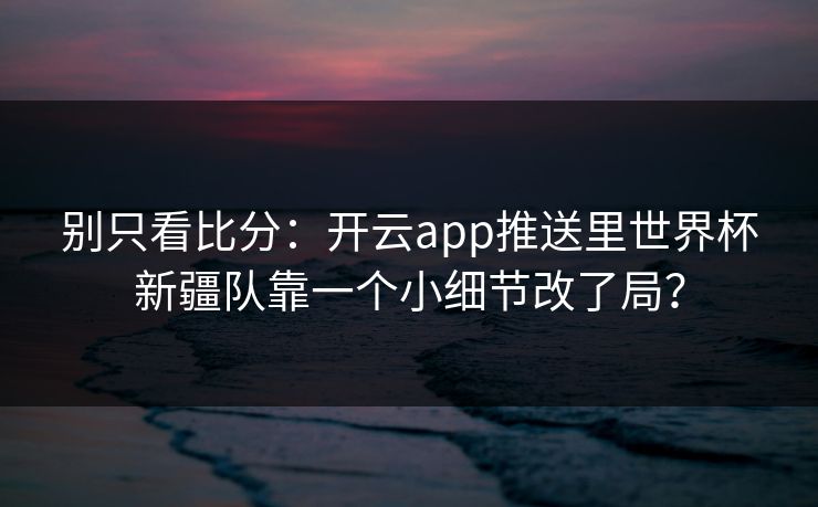 别只看比分：开云app推送里世界杯新疆队靠一个小细节改了局？