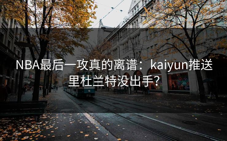 NBA最后一攻真的离谱：kaiyun推送里杜兰特没出手？
