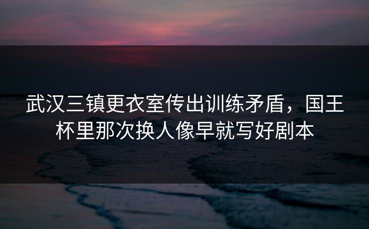 武汉三镇更衣室传出训练矛盾，国王杯里那次换人像早就写好剧本